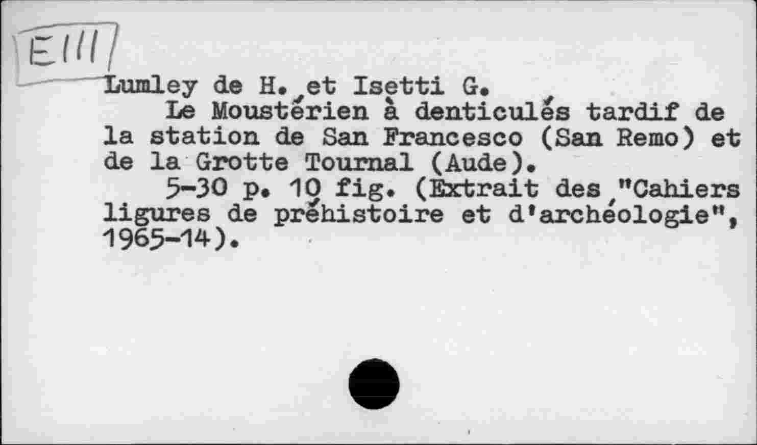 ﻿Lumley de H.^et Isetti G,
Le Moustèrien à denticulës tardif de la station de San Francesco (San Remo) et de la Grotte Tournai (Aude),
5-30 p, 10 fig. (Extrait des /”Cahiers ligures de préhistoire et d’archéologie". 1965-14).